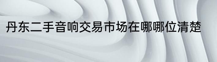 丹东二手音响交易市场在哪哪位清楚