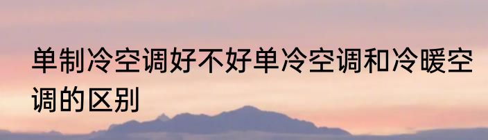 单制冷空调好不好单冷空调和冷暖空调的区别