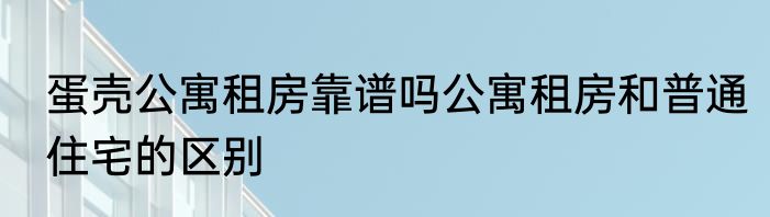 蛋壳公寓租房靠谱吗公寓租房和普通住宅的区别