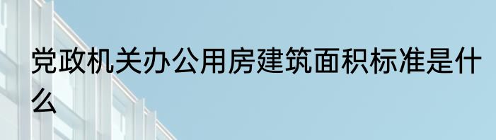 党政机关办公用房建筑面积标准是什么