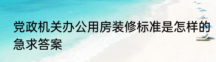 党政机关办公用房装修标准是怎样的急求答案