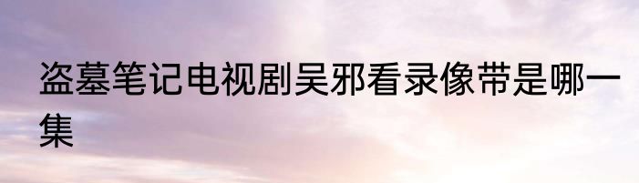 盗墓笔记电视剧吴邪看录像带是哪一集