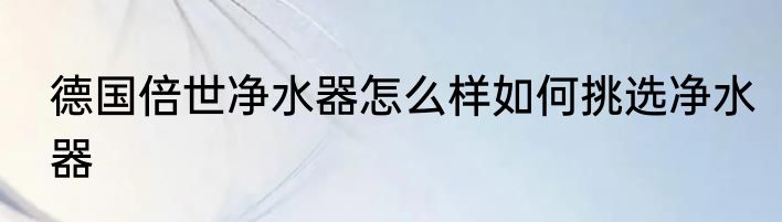 德国倍世净水器怎么样如何挑选净水器