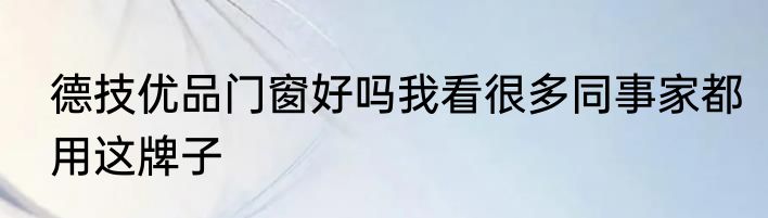 德技优品门窗好吗我看很多同事家都用这牌子