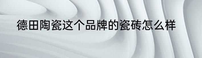 德田陶瓷这个品牌的瓷砖怎么样