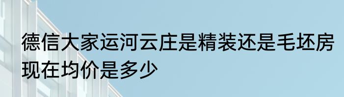 德信大家运河云庄是精装还是毛坯房现在均价是多少
