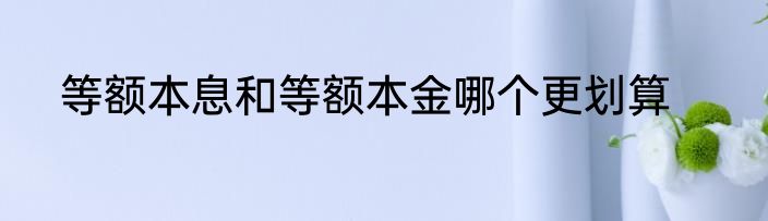 等额本息和等额本金哪个更划算