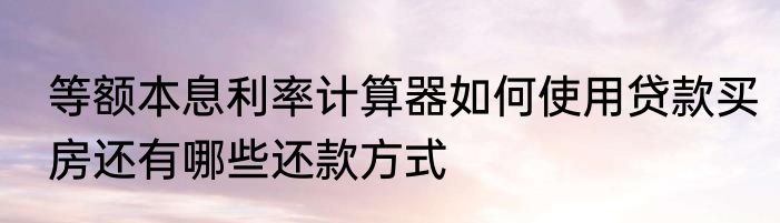 等额本息利率计算器如何使用贷款买房还有哪些还款方式
