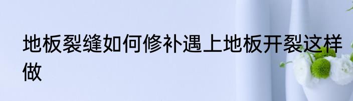 地板裂缝如何修补遇上地板开裂这样做