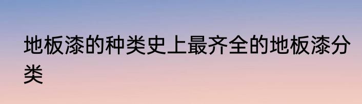 地板漆的种类史上最齐全的地板漆分类