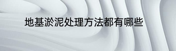 地基淤泥处理方法都有哪些