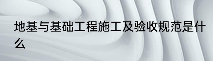 地基与基础工程施工及验收规范是什么