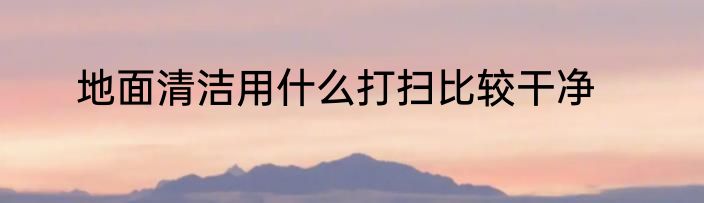 地面清洁用什么打扫比较干净