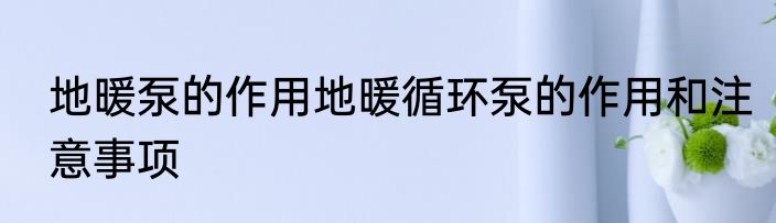 地暖泵的作用地暖循环泵的作用和注意事项