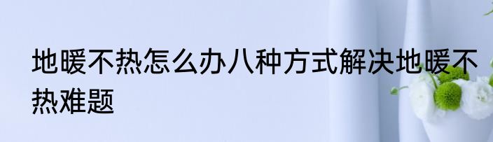 地暖不热怎么办八种方式解决地暖不热难题
