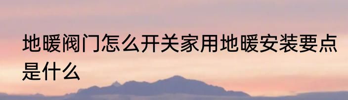 地暖阀门怎么开关家用地暖安装要点是什么