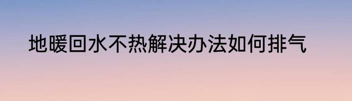地暖回水不热解决办法如何排气