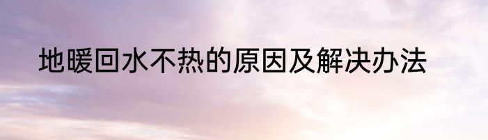地暖回水不热的原因及解决办法