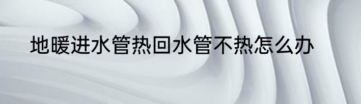 地暖进水管热回水管不热怎么办