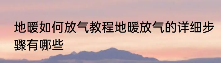 地暖如何放气教程地暖放气的详细步骤有哪些