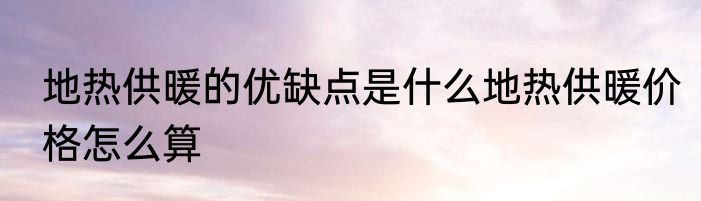 地热供暖的优缺点是什么地热供暖价格怎么算