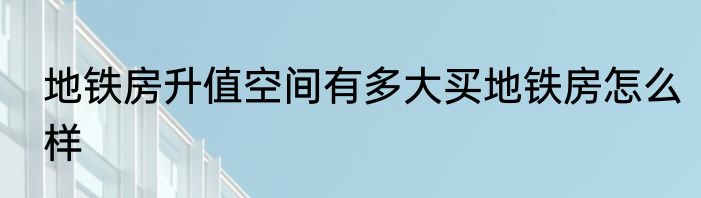 地铁房升值空间有多大买地铁房怎么样