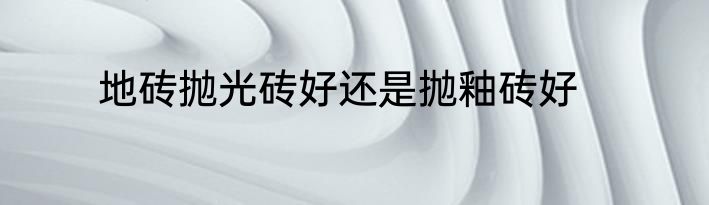 地砖抛光砖好还是抛釉砖好