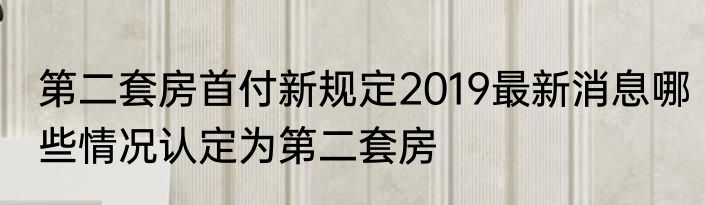 第二套房首付新规定2019最新消息哪些情况认定为第二套房