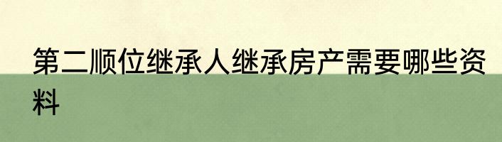 第二顺位继承人继承房产需要哪些资料