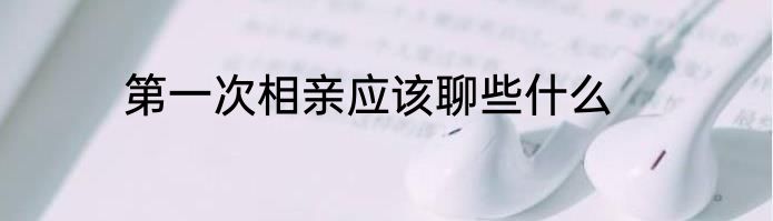 第一次相亲应该聊些什么