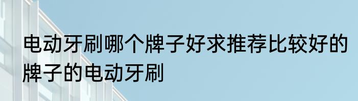 电动牙刷哪个牌子好求推荐比较好的牌子的电动牙刷