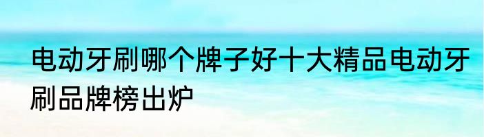 电动牙刷哪个牌子好十大精品电动牙刷品牌榜出炉