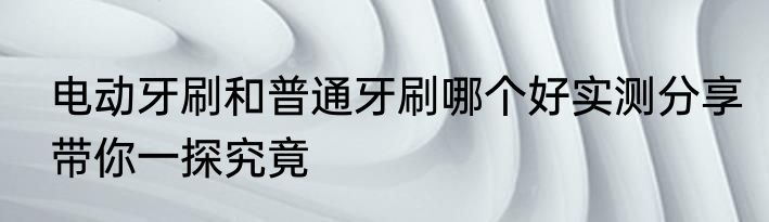 电动牙刷和普通牙刷哪个好实测分享带你一探究竟