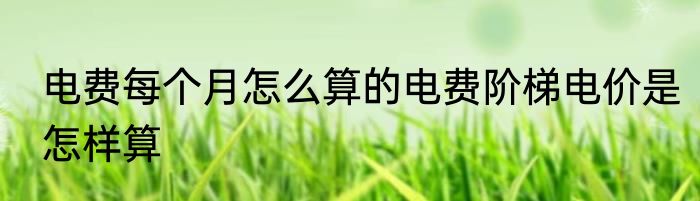 电费每个月怎么算的电费阶梯电价是怎样算