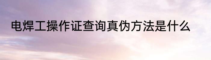 电焊工操作证查询真伪方法是什么