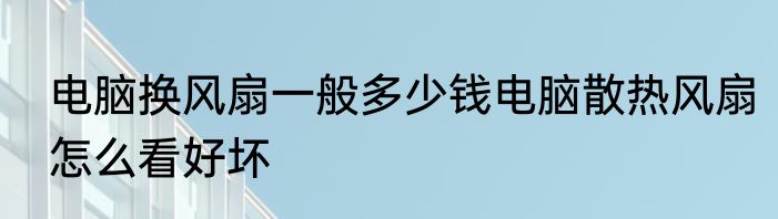 电脑换风扇一般多少钱电脑散热风扇怎么看好坏