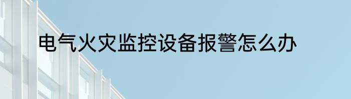 电气火灾监控设备报警怎么办