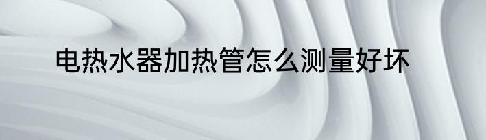 电热水器加热管怎么测量好坏