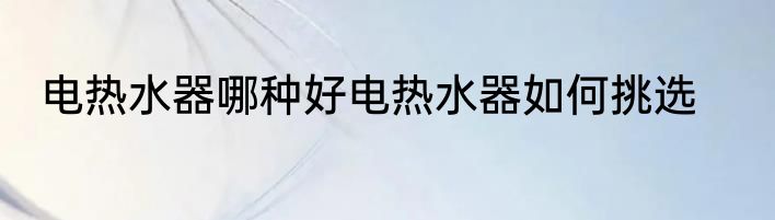 电热水器哪种好电热水器如何挑选