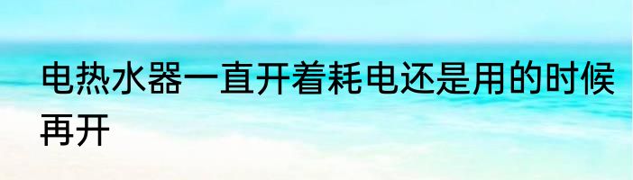 电热水器一直开着耗电还是用的时候再开