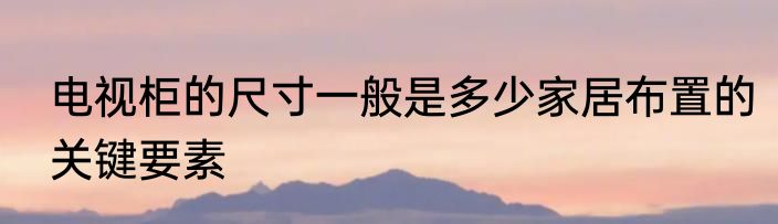 电视柜的尺寸一般是多少家居布置的关键要素