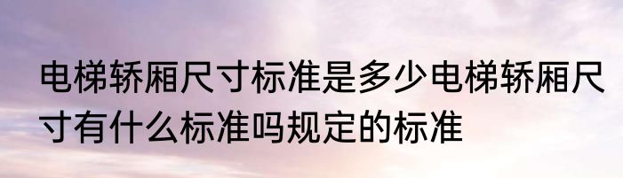 电梯轿厢尺寸标准是多少电梯轿厢尺寸有什么标准吗规定的标准