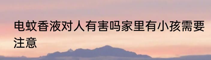 电蚊香液对人有害吗家里有小孩需要注意