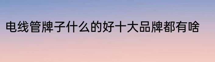 电线管牌子什么的好十大品牌都有啥