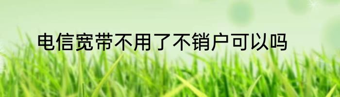 电信宽带不用了不销户可以吗