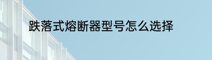 跌落式熔断器型号怎么选择