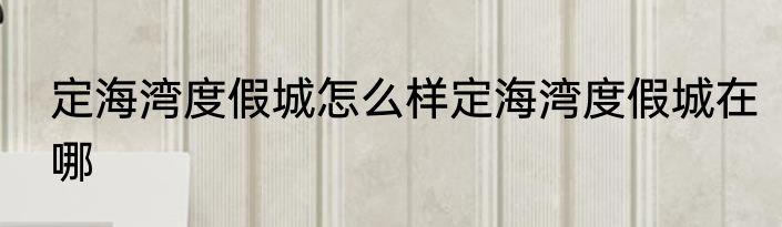 定海湾度假城怎么样定海湾度假城在哪