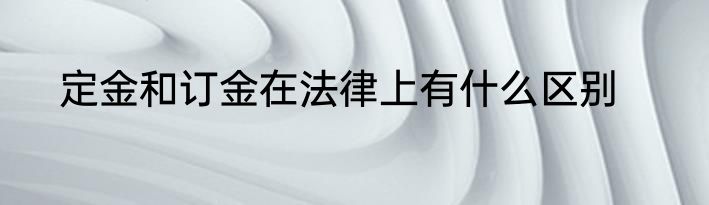 定金和订金在法律上有什么区别