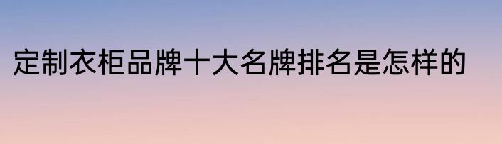 定制衣柜品牌十大名牌排名是怎样的