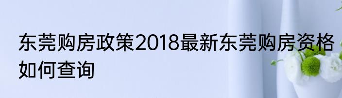 东莞购房政策2018最新东莞购房资格如何查询